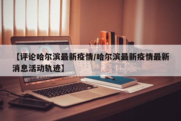 【评论哈尔滨最新疫情/哈尔滨最新疫情最新消息活动轨迹】