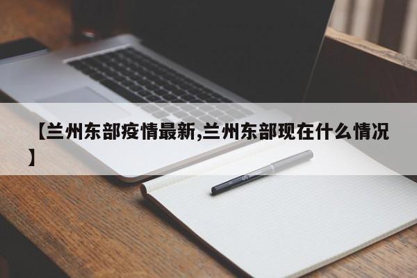 【兰州东部疫情最新,兰州东部现在什么情况】