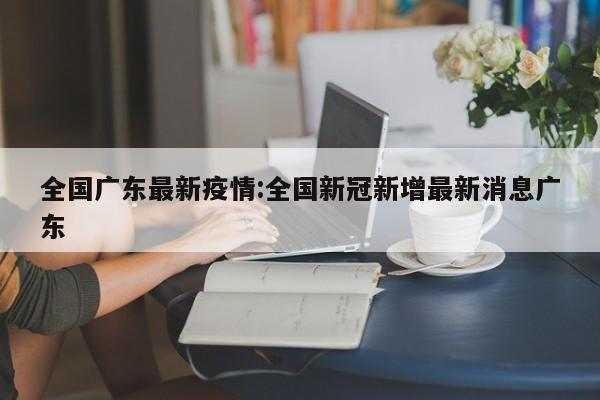 全国广东最新疫情:全国新冠新增最新消息广东
