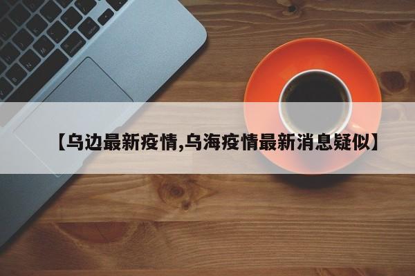 【乌边最新疫情,乌海疫情最新消息疑似】