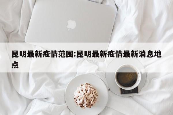 昆明最新疫情范围:昆明最新疫情最新消息地点