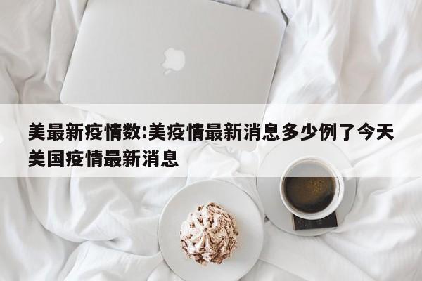 美最新疫情数:美疫情最新消息多少例了今天美国疫情最新消息