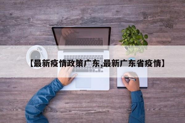 【最新疫情政策广东,最新广东省疫情】