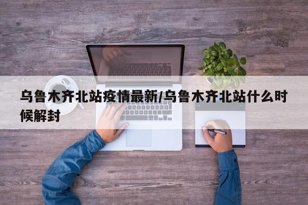 乌鲁木齐北站疫情最新/乌鲁木齐北站什么时候解封