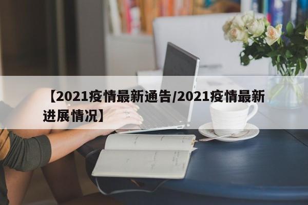 【2021疫情最新通告/2021疫情最新进展情况】