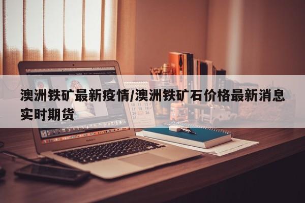 澳洲铁矿最新疫情/澳洲铁矿石价格最新消息实时期货