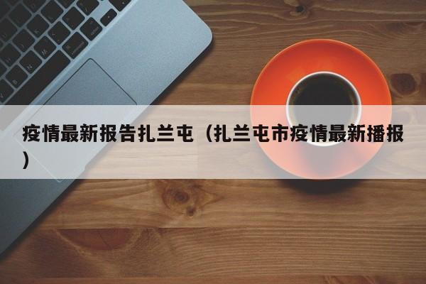 疫情最新报告扎兰屯（扎兰屯市疫情最新播报）