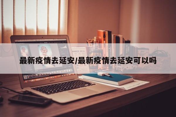 最新疫情去延安/最新疫情去延安可以吗