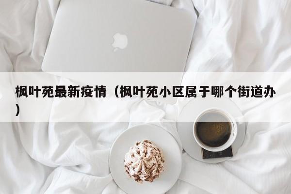 枫叶苑最新疫情（枫叶苑小区属于哪个街道办）
