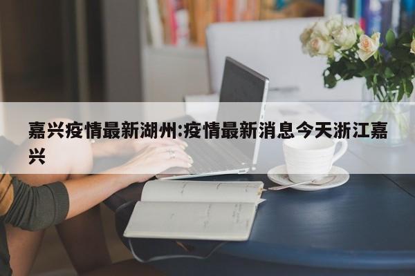 嘉兴疫情最新湖州:疫情最新消息今天浙江嘉兴