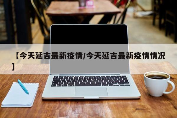 【今天延吉最新疫情/今天延吉最新疫情情况】