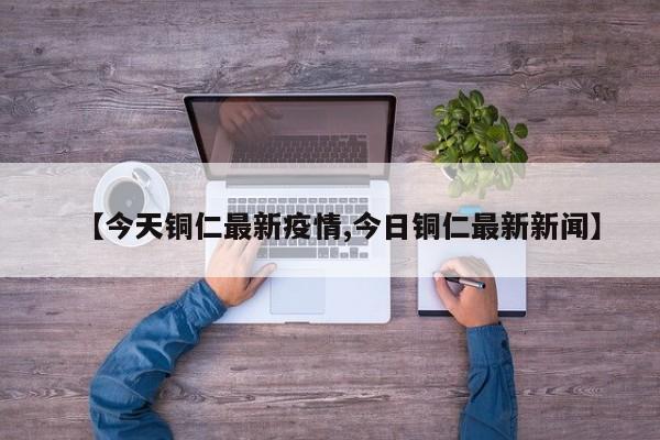 【今天铜仁最新疫情,今日铜仁最新新闻】