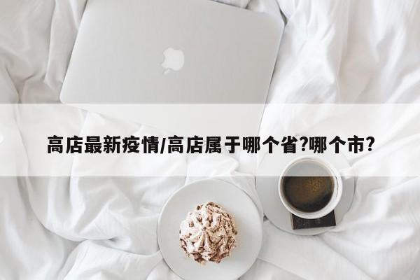 高店最新疫情/高店属于哪个省?哪个市?
