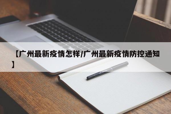 【广州最新疫情怎样/广州最新疫情防控通知】