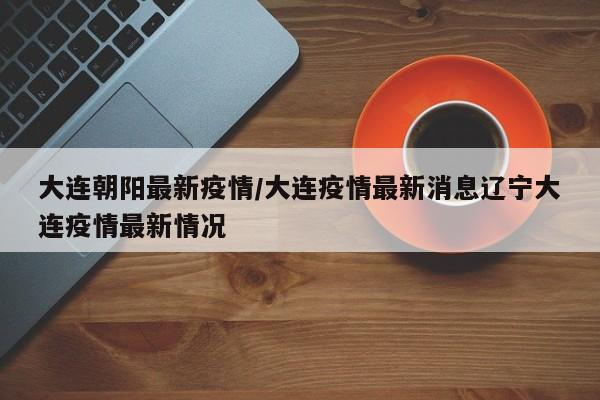 大连朝阳最新疫情/大连疫情最新消息辽宁大连疫情最新情况