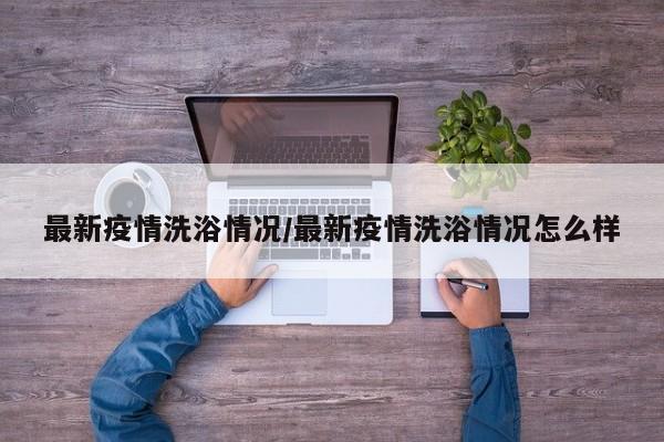 最新疫情洗浴情况/最新疫情洗浴情况怎么样