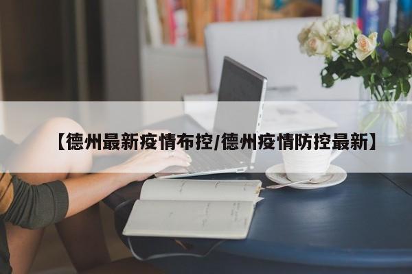 【德州最新疫情布控/德州疫情防控最新】