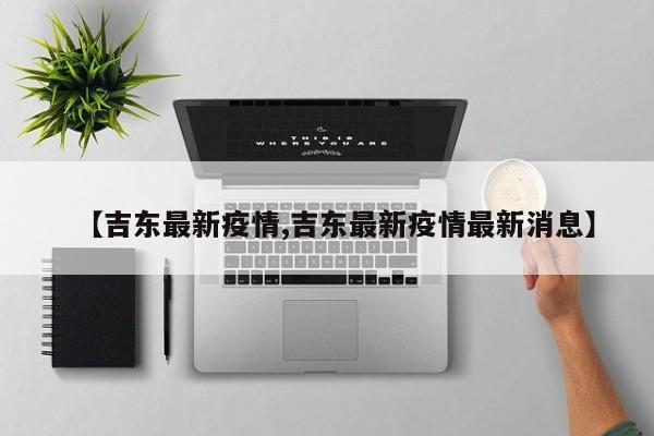 【吉东最新疫情,吉东最新疫情最新消息】