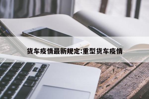 货车疫情最新规定:重型货车疫情