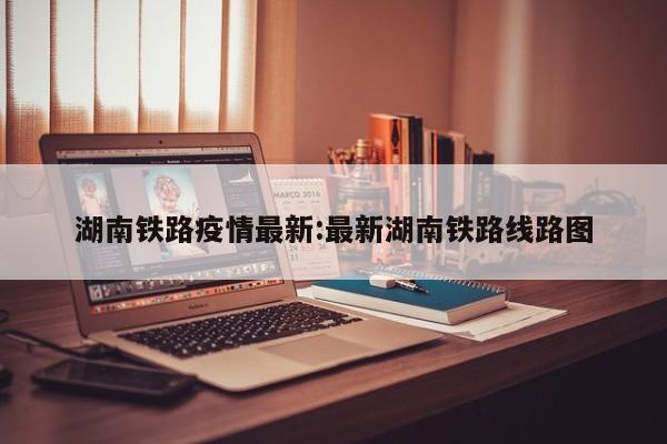 湖南铁路疫情最新:最新湖南铁路线路图