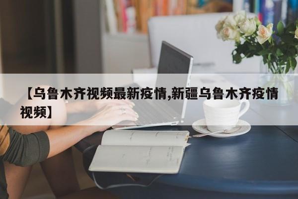 【乌鲁木齐视频最新疫情,新疆乌鲁木齐疫情视频】