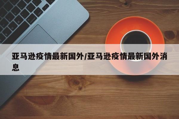 亚马逊疫情最新国外/亚马逊疫情最新国外消息