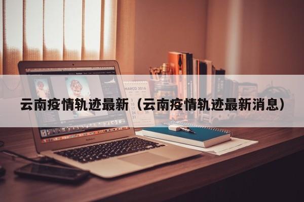 云南疫情轨迹最新（云南疫情轨迹最新消息）