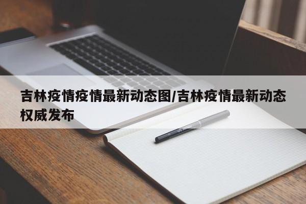 吉林疫情疫情最新动态图/吉林疫情最新动态权威发布
