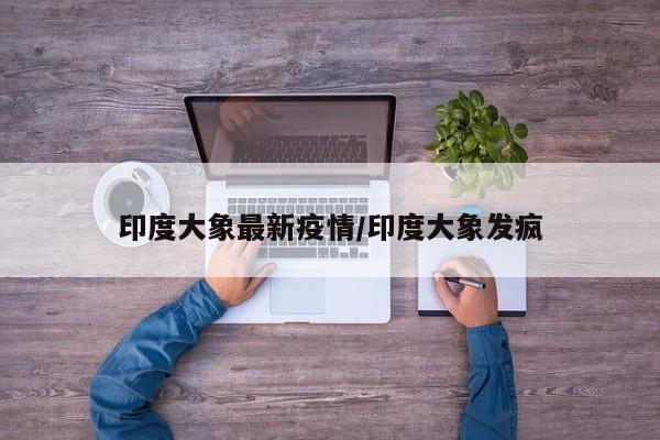 印度大象最新疫情/印度大象发疯