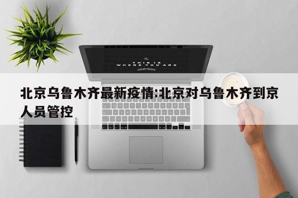 北京乌鲁木齐最新疫情:北京对乌鲁木齐到京人员管控