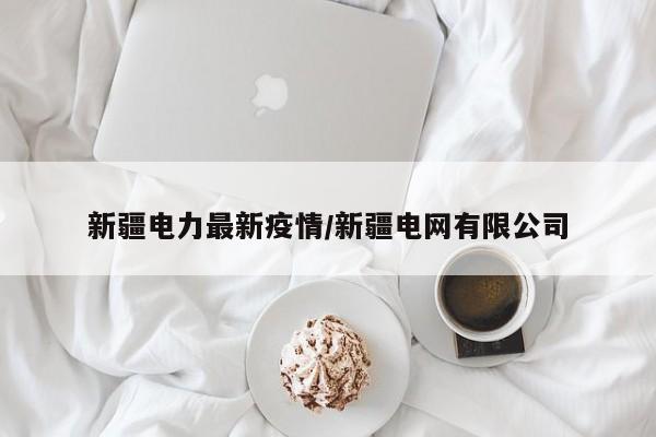 新疆电力最新疫情/新疆电网有限公司