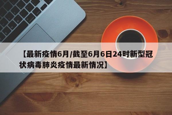 【最新疫情6月/截至6月6日24时新型冠状病毒肺炎疫情最新情况】
