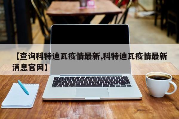 【查询科特迪瓦疫情最新,科特迪瓦疫情最新消息官网】