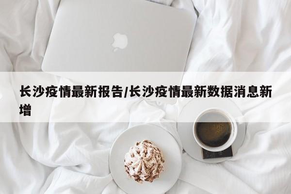 长沙疫情最新报告/长沙疫情最新数据消息新增