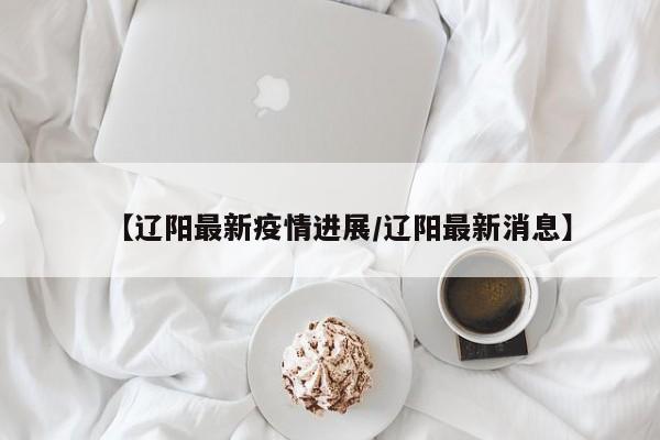 【辽阳最新疫情进展/辽阳最新消息】