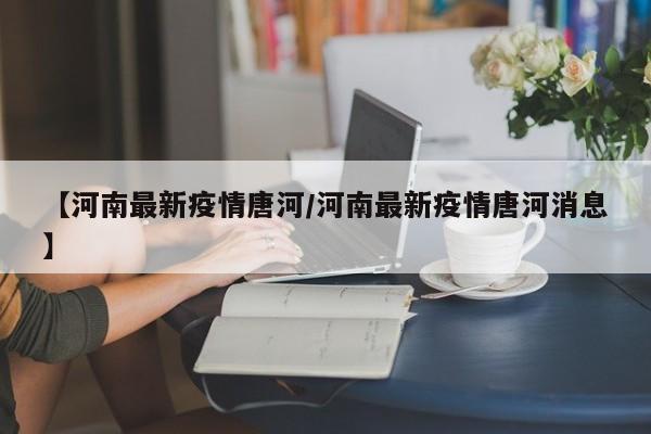 【河南最新疫情唐河/河南最新疫情唐河消息】