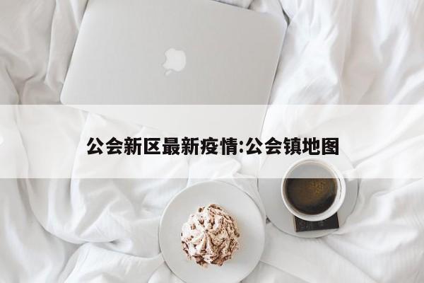 公会新区最新疫情:公会镇地图