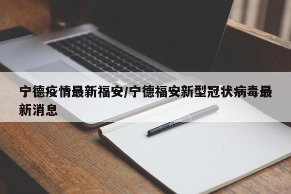 宁德疫情最新福安/宁德福安新型冠状病毒最新消息