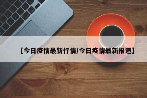 【今日疫情最新行情/今日疫情最新报道】