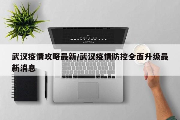 武汉疫情攻略最新/武汉疫情防控全面升级最新消息
