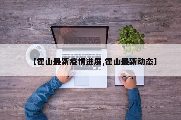 【霍山最新疫情进展,霍山最新动态】
