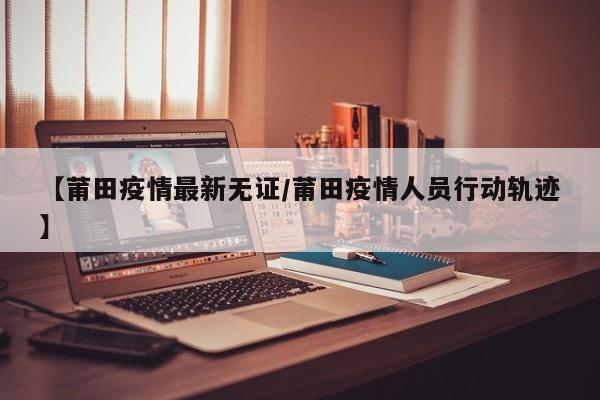 【莆田疫情最新无证/莆田疫情人员行动轨迹】