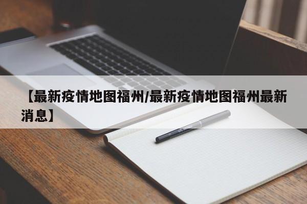【最新疫情地图福州/最新疫情地图福州最新消息】