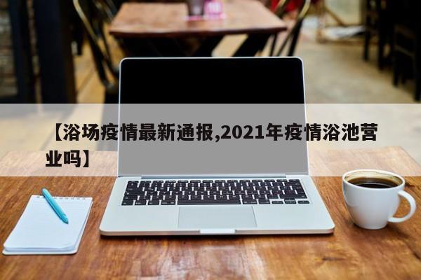 【浴场疫情最新通报,2021年疫情浴池营业吗】