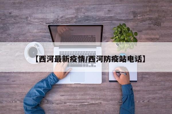 【西河最新疫情/西河防疫站电话】
