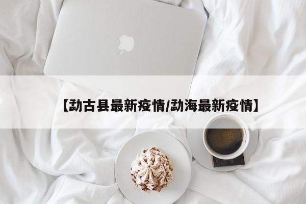 【勐古县最新疫情/勐海最新疫情】