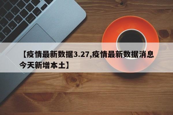【疫情最新数据3.27,疫情最新数据消息今天新增本土】