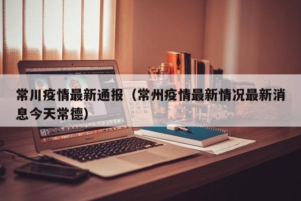 常川疫情最新通报（常州疫情最新情况最新消息今天常德）