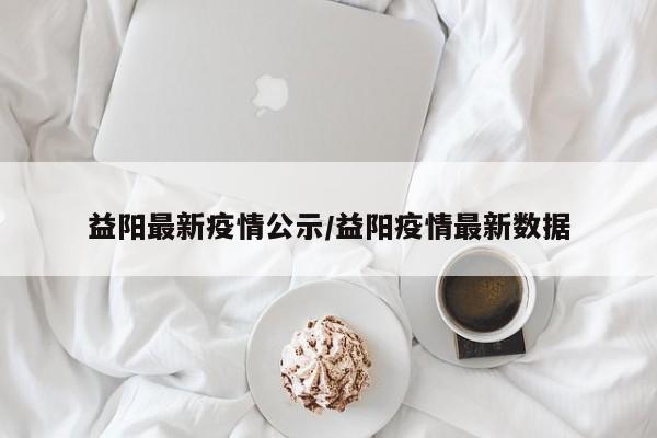 益阳最新疫情公示/益阳疫情最新数据