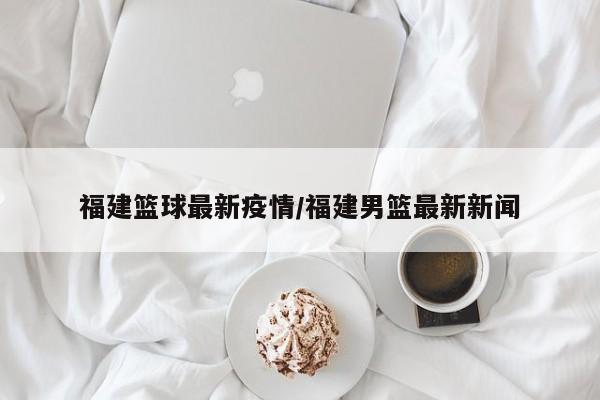 福建篮球最新疫情/福建男篮最新新闻